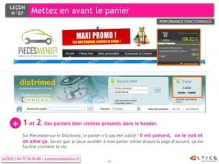 LEÇON
     N°07        Mettez en avant le panier
                                                                                 PERFORMANCE FONCTIONNELLE




     +      1 et 2. Des paniers bien visibles présents dans le header.
            Sur PiecesAvenue et Distrimed, le panier n’a pas été oublié ! Il est présent, on le voit et
            on aime ça. Savoir que je peux accéder à mon panier même depuis la page d’accueil, ça me
            facilite vraiment la vie.

ALTICS | 04 72 76 94 00 | commercial@altics.fr
                                                      41
 