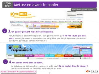 LEÇON
     N°07        Mettez en avant le panier
                                                                                 PERFORMANCE FONCTIONNELLE




   -     3. Un panier présent mais hors convention.
          Non, Kwebox n’a pas oublié le panier… Mais je dois avouer qu’il ne me saute pas aux
          yeux, son emplacement et ses couleurs ne me guident pas. Un pictogramme plus visible
          aurait peut être réussi à mieux m’orienter !




    -     4. Un panier noyé dans le décor.
             Un joli décor, de jolies couleurs mais ça ne suffit pas ! Où se cache donc le panier ?
             Une écriture blanche sur fond bleu ne le met pas en avant.
ALTICS | 04 72 76 94 00 | commercial@altics.fr
                                                      42
 