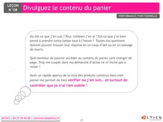 LEÇON
     N°08        Divulguez le contenu du panier
                                                                                   PERFORMANCE FONCTIONNELLE




                      Où est-ce que j’en suis ? Pour combien j’en ai ? Est-ce que j’ai bien
                      pensé à prendre cette lampe tout à l’heure ? Toutes ces questions
                      doivent pouvoir trouver leur réponse en un coup d’œil ou en un passage
                      de souris.

                      Quel bonheur de pouvoir accéder au contenu du panier sans changer de
                      page. Trop me couper dans ma démarche d’achat ne m’incite pas à
                      rester !

                      Avoir un rapide aperçu de la liste des produits contenus dans mon
                      panier me permet de bien vérifier où j’en suis… et surtout de
                      contrôler que je n’ai rien oublié !




ALTICS | 04 72 76 94 00 | commercial@altics.fr
                                                        43
 