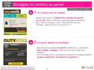 LEÇON
     N°08        Divulguez le contenu du panier
                                                                                        PERFORMANCE FONCTIONNELLE

                                       +     1. Un contenu clair et complet.
                                                 MyUnik nous donne un détail très complet du panier
                                                 en un clic. Photo, référence, nom du produit, quantité et
                                                 prix… Rien ne manque… Ah si ! Peut-être les frais de
                                                 livraison… espérons qu’il n’y en ait pas ! 




                                       +     2. Un panier détaillé et modifiable.
                                                 Outy-Shop nous propose un panier proche de la « perfection »,
                                                 bien visible, complet, même les frais de livraison sont
                                                 indiqués…
                                                 Et si je change d’avis, pas besoin de retourner à la page du panier :
                                                 je peux supprimer le produit en question !




ALTICS | 04 72 76 94 00 | commercial@altics.fr
                                                            44
 