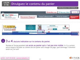 LEÇON
     N°08        Divulguez le contenu du panier
                                                                            PERFORMANCE FONCTIONNELLE




  -    3 et 4. Aucune indication sur le contenu du panier.
       Toutabo et Tuning possèdent un accès au panier qui n ’est pas très visible. Il n’y a surtout
       aucun moyen d’accéder au contenu de son panier sans changer de page, quel dommage ! Comment
       savoir où j’en suis?




ALTICS | 04 72 76 94 00 | commercial@altics.fr
                                                   45
 