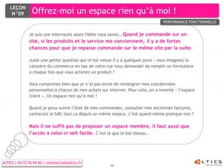 LEÇON
     N°09        Offrez-moi un espace rien qu’à moi !
                                                                                  PERFORMANCE FONCTIONNELLE


               Je suis une internaute assez fidèle vous savez… Quand je commande sur un
               site, si les produits et le service me conviennent, il y a de fortes
               chances pour que je repasse commande sur le même site par la suite.

               Juste une petite question qui m’est venue il y a quelques jours : vous imaginez la
               caissière du commerce en bas de votre rue vous demander de remplir un formulaire
               à chaque fois que vous achetez un produit ?

               Vous comprenez bien que je n’ai pas envie de renseigner mes coordonnées
               personnelles à chacun de mes achats sur internet. Pour cela, on a inventé « l’espace
               client ». Un espace rien qu’à moi !

               Quand je peux suivre l’état de mes commandes, consulter mes anciennes factures,
               contactez le SAV, tout ça depuis un même espace, c’est quand même pratique non ?

               Mais il ne suffit pas de proposer un espace membre, il faut aussi que
               l’accès à celui-ci soit facile. C’est là que le bat blesse…




ALTICS | 04 72 76 94 00 | commercial@altics.fr
                                                        46
 