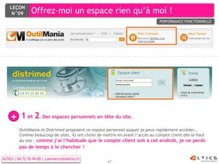 LEÇON
     N°09        Offrez-moi un espace rien qu’à moi !
                                                                                 PERFORMANCE FONCTIONNELLE




    +      1 et 2. Des espaces personnels en tête du site.
          OutilMania et Distrimed proposent un espace personnel auquel je peux rapidement accéder…
          Comme beaucoup de sites, ils ont choisi de mettre en avant l’accès au compte client dès le haut
          du site : comme j’ai l’habitude que le compte client soit à cet endroit, je ne perds
          pas de temps à le chercher !

ALTICS | 04 72 76 94 00 | commercial@altics.fr
                                                       47
 