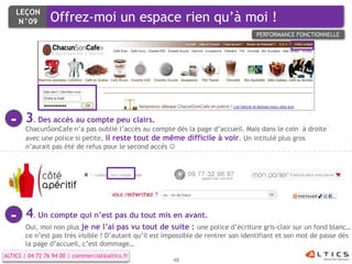 LEÇON
     N°09        Offrez-moi un espace rien qu’à moi !
                                                                                   PERFORMANCE FONCTIONNELLE




  -    3. Des accès au compte peu clairs.
       ChacunSonCafe n’a pas oublié l’accès au compte dès la page d’accueil. Mais dans le coin à droite
       avec une police si petite, il reste tout de même difficile à voir. Un intitulé plus gros
       n’aurait pas été de refus pour le second accès 




  -    4. Un compte qui n’est pas du tout mis en avant.
       Oui, moi non plus je ne l’ai pas vu tout de suite : une police d’écriture gris-clair sur un fond blanc…
       ce n’est pas très visible ! D’autant qu’il est impossible de rentrer son identifiant et son mot de passe dès
       la page d’accueil, c’est dommage…
ALTICS | 04 72 76 94 00 | commercial@altics.fr
                                                       48
 
