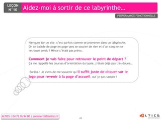 LEÇON
     N°10        Aidez-moi à sortir de ce labyrinthe…
                                                                                        PERFORMANCE FONCTIONNELLE




                     Naviguer sur un site, c’est parfois comme se promener dans un labyrinthe.
                     On se balade de page en page sans se soucier de rien et d’un coup on se
                     retrouve perdu ! Mince c’était pas prévu.

                     Comment je vais faire pour retrouver le point de départ ?
                     Ça me rappelle les courses d’orientation du lycée, j’étais déjà pas très douée…

                      Euréka ! Je viens de me souvenir qu’il
                                                    suffit juste de cliquer sur le
                     logo pour revenir à la page d’accueil, ouf je suis sauvée !




ALTICS | 04 72 76 94 00 | commercial@altics.fr
                                                           49
 