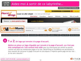 LEÇON
     N°10        Aidez-moi à sortir de ce labyrinthe…
                                                                                  PERFORMANCE FONCTIONNELLE




    +      1 et 2. Un logo qui renvoie à la page d’accueil.
           Mettre en place un logo cliquable qui renvoie à la page d’accueil, ça n’est pas
           très compliqué et c’est surtout très utile pour les internautes qui aiment se perdre
           comme moi dans les nombreuses pages d’un site. RentN’Drop et OutilMania me permettent à
           tout moment de retrouver la page d’accueil et cela depuis n’importe quelle page de leur site :
           je me sens rassurée !


ALTICS | 04 72 76 94 00 | commercial@altics.fr
                                                       50
 