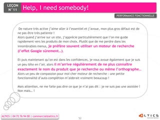LEÇON
     N°11        Help, I need somebody!
                                                                                     PERFORMANCE FONCTIONNELLE



             De nature très active j’aime aller à l’essentiel et j’avoue, mon plus gros défaut est de
            ne pas être très patiente !
            Alors quand j’arrive sur un site, j’apprécie particulièrement que l’on me guide
            rapidement vers les produits de mon choix. Plutôt que de me perdre dans les
            innombrables menus, je préfère souvent utiliser un moteur de recherche
            (l’effet Google sûrement…).

            Et puis maintenant qu’on est dans les confidences, je vous avoue également que je suis
            un peu tête en l’air, alors il m’arrive régulièrement de ne plus connaître
            exactement le nom du produit que je recherche ou même l’orthographe…
            Alors un peu de compassion pour moi cher moteur de recherche : une petite
            fonctionnalité d’auto complétion m’aiderait vraiment beaucoup !

            Mais attention, ne me faite pas dire ce que je n’ai pas dit : je ne suis pas une assistée !
            Non mais… !




ALTICS | 04 72 76 94 00 | commercial@altics.fr
                                                         52
 