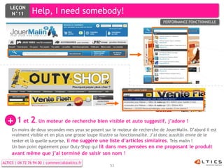 LEÇON
     N°11        Help, I need somebody!
                                                                                 PERFORMANCE FONCTIONNELLE




  + 1 et 2 Un moteur de recherche bien visible et auto suggestif, j’adore !
                   .
     En moins de deux secondes mes yeux se posent sur le moteur de recherche de JouerMalin. D’abord il est
     vraiment visible et en plus une grosse loupe illustre sa fonctionnalité. J’ai donc aussitôt envie de le
     tester et là quelle surprise, il me suggère une liste d’articles similaires. Très malin !
     Un bon point également pour Outy-Shop qui lit dans mes pensées en me proposant le produit
     avant même que j’ai terminé de saisir son nom !
ALTICS | 04 72 76 94 00 | commercial@altics.fr
                                                      53
 
