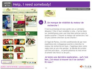 LEÇON
     N°11        Help, I need somebody!
                                                                                PERFORMANCE FONCTIONNELLE




                                                 -   3. Un manque de visibilité du moteur de
                                                           recherche !
                                                     C’est le printemps et mon jardin est un véritable
                                                     désastre ! Vite il faut remédier à cela. J’arrive donc
                                                     sur JardinExpress avec une liste bien précise mais là
                                                     quelle surprise ! Trouver le moteur de recherche c’est
                                                     un peu comme chercher où est Charlie !

                                                     À l’égal de Pavlov, j’ai été conditionnée de par mon
                                                     expérience de e-shoppeuse avertie à chercher le
                                                     moteur de recherche en haut. J’applique donc cette
                                                     règle mais je suis vite perdue. Je décide de scroller
                                                     une fois puis deux… Je perds patience et mon envie
                                                     d’acheter des fleurs va de pair…

                                                     Je tente une dernière exploration… ouf c’est
                                                     bon, j’ai réussi à trouver où il se cachait !
                                                     Et vous ?

ALTICS | 04 72 76 94 00 | commercial@altics.fr
                                                      54
 