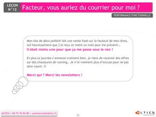 LEÇON
     N°12        Facteur, vous auriez du courrier pour moi ?
                                                                                    PERFORMANCE FONCTIONNELLE




                    Mon site de déco préféré fait une vente flash sur le fauteuil de mes rêves,
                    ouf heureusement que j’ai reçu ce matin un mail pour me prévenir…
                    Il était moins une pour que ça me passe sous le nez !

                    En plus la journée s’annonce vraiment bien, je viens de recevoir des offres
                    sur des chaussures de running… Je n’ai vraiment plus d’excuse pour ne pas
                    aller courir. 

                    Merci qui ? Merci les newsletters !




ALTICS | 04 72 76 94 00 | commercial@altics.fr
                                                        55
 