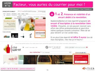 LEÇON
     N°12        Facteur, vous auriez du courrier pour moi ?
                                                                            PERFORMANCE FONCTIONNELLE


                                                      +   1 et 2. Présence et visibilité d’un
                                                               encart dédié à la newsletter.
                                                      MadeleineMarket et Cote-Aperitif proposent un
                                                      encart d’inscription à la newsletter bien
                                                      visible. Chouette, je vais pouvoir recevoir sans
                                                      effort des offres promotionnelles et peut-être
                                                      même quelques conseils culinaires ! Rien de tel
                                                      pour devenir un vrai cordon bleu.

                                                      Et en plus Cote-Aperitif m’offre 5 euros lors de
                                                      mon inscription, vite vite je m’inscris !




ALTICS | 04 72 76 94 00 | commercial@altics.fr
                                                 56
 