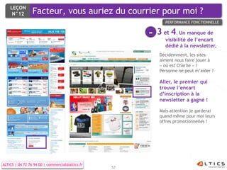LEÇON
     N°12        Facteur, vous auriez du courrier pour moi ?
                                                             PERFORMANCE FONCTIONNELLE


                                                      -   3 et 4. Un manque de
                                                             visibilité de l’encart
                                                             dédié à la newsletter.
                                                          Décidemment, les sites
                                                          aiment nous faire jouer à
                                                          « où est Charlie » !
                                                          Personne ne peut m’aider ?

                                                          Aller, le premier qui
                                                          trouve l’encart
                                                          d’inscription à la
                                                          newsletter a gagné !

                                                          Mais attention je garderai
                                                          quand même pour moi leurs
                                                          offres promotionnelles !




ALTICS | 04 72 76 94 00 | commercial@altics.fr
                                                 57
 
