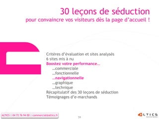 30 leçons de séduction
                   pour convaincre vos visiteurs dès la page d’accueil !




                                    Critères d’évaluation et sites analysés
                                    6 sites mis à nu
                                    Boostez votre performance…
                                        …commerciale
                                        …fonctionnelle
                                        …navigationnelle
                                        …graphique
                                        …technique
                                    Récapitulatif des 30 leçons de séduction
                                    Témoignages d’e-marchands



ALTICS | 04 72 76 94 00 | commercial@altics.fr
                                                     59
 