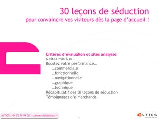 30 leçons de séduction
                   pour convaincre vos visiteurs dès la page d’accueil !




                                    Critères d’évaluation et sites analysés
                                    6 sites mis à nu
                                    Boostez votre performance…
                                        …commerciale
                                        …fonctionnelle
                                        …navigationnelle
                                        …graphique
                                        …technique
                                    Récapitulatif des 30 leçons de séduction
                                    Témoignages d’e-marchands



ALTICS | 04 72 76 94 00 | commercial@altics.fr
                                                      6
 