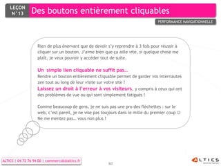 LEÇON
     N°13        Des boutons entièrement cliquables
                                                                                  PERFORMANCE NAVIGATIONNELLE




                    Rien de plus énervant que de devoir s’y reprendre à 3 fois pour réussir à
                    cliquer sur un bouton. J’aime bien que ça aille vite, si quelque chose me
                    plaît, je veux pouvoir y accéder tout de suite.

                    Un simple lien cliquable ne suffit pas…
                    Rendre un bouton entièrement cliquable permet de garder vos internautes
                    zen tout au long de leur visite sur votre site !
                    Laissez un droit à l’erreur à vos visiteurs, y compris à ceux qui ont
                    des problèmes de vue ou qui sont simplement fatigués !

                    Comme beaucoup de gens, je ne suis pas une pro des fléchettes : sur le
                    web, c’est pareil, je ne vise pas toujours dans le mille du premier coup 
                    Ne me mentez pas… vous non plus !




ALTICS | 04 72 76 94 00 | commercial@altics.fr
                                                        60
 