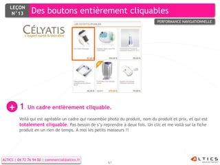 LEÇON
     N°13        Des boutons entièrement cliquables
                                                                                 PERFORMANCE NAVIGATIONNELLE




   +      1. Un cadre entièrement cliquable.
          Voilà qui est agréable un cadre qui rassemble photo du produit, nom du produit et prix, et qui est
          totalement cliquable. Pas besoin de s’y reprendre à deux fois. Un clic et me voilà sur la fiche
          produit en un rien de temps. À moi les petits masseurs !!




ALTICS | 04 72 76 94 00 | commercial@altics.fr
                                                        61
 