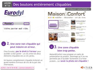 LEÇON
     N°13        Des boutons entièrement cliquables
                                                                           PERFORMANCE NAVIGATIONNELLE




  -    2. Une zone non cliquable qui
            peut induire en erreur.                      - 3. Une zone cliquable
   Chez Eurodyl, pas le droit à l’erreur pour                   bien trop petite.
   accéder à mon panier : un clic entre les deux        Maison&Confort nous propose un cadre de
   éléments cliquables est un clic perdu.               présentation du produit. Dommage qu’il ne me
                                                        permette pas d’accéder facilement à la fiche
   Un bouton complètement cliquable éviterait un        produit… car seule la photo est cliquable !
   grand nombre d’erreurs de clic de la part des
   internautes.
ALTICS | 04 72 76 94 00 | commercial@altics.fr
                                                   62
 