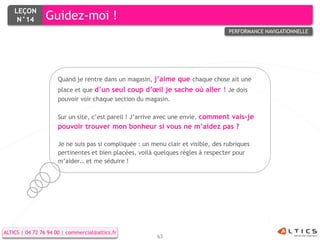 LEÇON
     N°14        Guidez-moi !
                                                                                    PERFORMANCE NAVIGATIONNELLE




                      Quand je rentre dans un magasin, j’aime que chaque chose ait une
                      place et que d’un seul coup d’œil je sache où aller ! Je dois
                      pouvoir voir chaque section du magasin.

                      Sur un site, c’est pareil ! J’arrive avec une envie, comment vais-je
                      pouvoir trouver mon bonheur si vous ne m’aidez pas ?

                      Je ne suis pas si compliquée : un menu clair et visible, des rubriques
                      pertinentes et bien placées, voilà quelques règles à respecter pour
                      m’aider… et me séduire !




ALTICS | 04 72 76 94 00 | commercial@altics.fr
                                                          63
 