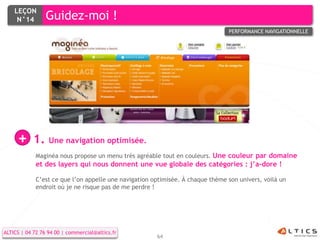 LEÇON
     N°14        Guidez-moi !
                                                                                PERFORMANCE NAVIGATIONNELLE




     +      1. Une navigation optimisée.
             Maginéa nous propose un menu très agréable tout en couleurs. Une couleur par domaine
             et des layers qui nous donnent une vue globale des catégories : j’a-dore !

             C’est ce que l’on appelle une navigation optimisée. À chaque thème son univers, voilà un
             endroit où je ne risque pas de me perdre !




ALTICS | 04 72 76 94 00 | commercial@altics.fr
                                                       64
 