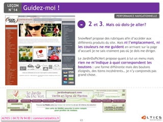 LEÇON
     N°14        Guidez-moi !
                                                                           PERFORMANCE NAVIGATIONNELLE


                                                  -    2 et 3. Mais où dois-je aller?

                                                 SnowReef propose des rubriques afin d’accéder aux
                                                 différents produits du site. Mais ni l’emplacement, ni
                                                 les couleurs ne me guident en arrivant sur la page
                                                 d’accueil je ne sais vraiment pas où je dois me diriger.

                                                 Le JardinDuPicVert propose quant à lui un menu mais
                                                 rien ne m’indique à quoi correspondent les
                                                 boutons : une forme différente mais des boutons
                                                 éloignés, des items incohérents… je n’y comprends pas
                                                 grand-chose.




ALTICS | 04 72 76 94 00 | commercial@altics.fr
                                                  65
 