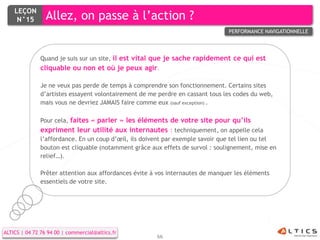 LEÇON
     N°15        Allez, on passe à l’action ?
                                                                                PERFORMANCE NAVIGATIONNELLE




               Quand je suis sur un site, il est vital que je sache rapidement ce qui est
               cliquable ou non et où je peux agir.

               Je ne veux pas perde de temps à comprendre son fonctionnement. Certains sites
               d’artistes essayent volontairement de me perdre en cassant tous les codes du web,
               mais vous ne devriez JAMAIS faire comme eux (sauf exception) .

               Pour cela, faites « parler » les éléments de votre site pour qu’ils
               expriment leur utilité aux internautes : techniquement, on appelle cela
               l’affordance. En un coup d’œil, ils doivent par exemple savoir que tel lien ou tel
               bouton est cliquable (notamment grâce aux effets de survol : soulignement, mise en
               relief…).

               Prêter attention aux affordances évite à vos internautes de manquer les éléments
               essentiels de votre site.




ALTICS | 04 72 76 94 00 | commercial@altics.fr
                                                       66
 