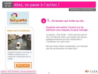 LEÇON
     N°15        Allez, on passe à l’action ?
                                                                                 PERFORMANCE NAVIGATIONNELLE




                                                 +   1. Un bouton qui incite au clic.
                                                     Sunparks sait mettre l’accent sur les
                                                     éléments avec lesquels on peut interagir.

                                                     Le bouton « Plus d’info » incite tout de suite au
                                                     clic. Un effet de relief, une couleur qui ressort…
                                                     quelques éléments qui font comprendre à
                                                     l’utilisateur où il peut aller.

                                                     Moi qui rêvais d’aller à Amsterdam, je n’attends
                                                     pas une seconde pour en savoir plus.




ALTICS | 04 72 76 94 00 | commercial@altics.fr
                                                       67
 