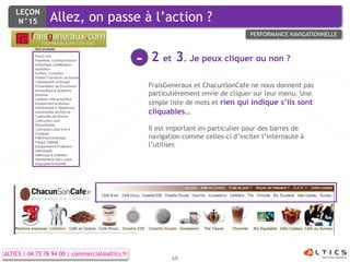 LEÇON
     N°15        Allez, on passe à l’action ?
                                                                                      PERFORMANCE NAVIGATIONNELLE



                                                 -   2 et 3. Je peux cliquer ou non ?
                                                     FraisGeneraux et ChacunSonCafe ne nous donnent pas
                                                     particulièrement envie de cliquer sur leur menu. Une
                                                     simple liste de mots et rien qui indique s’ils sont
                                                     cliquables…

                                                     Il est important en particulier pour des barres de
                                                     navigation comme celles-ci d’inciter l’internaute à
                                                     l’utiliser.




ALTICS | 04 72 76 94 00 | commercial@altics.fr
                                                            68
 