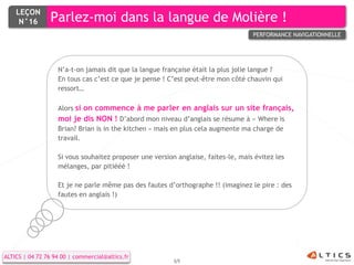 LEÇON
     N°16        Parlez-moi dans la langue de Molière !
                                                                                   PERFORMANCE NAVIGATIONNELLE




                   N’a-t-on jamais dit que la langue française était la plus jolie langue ?
                   En tous cas c’est ce que je pense ! C’est peut-être mon côté chauvin qui
                   ressort…

                   Alors si on commence à me parler en anglais sur un site français,
                   moi je dis NON ! D’abord mon niveau d’anglais se résume à « Where is
                   Brian? Brian is in the kitchen » mais en plus cela augmente ma charge de
                   travail.

                   Si vous souhaitez proposer une version anglaise, faites-le, mais évitez les
                   mélanges, par pitiééé !

                   Et je ne parle même pas des fautes d’orthographe !! (imaginez le pire : des
                   fautes en anglais !)




ALTICS | 04 72 76 94 00 | commercial@altics.fr
                                                         69
 