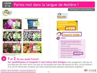 LEÇON
     N°16        Parlez-moi dans la langue de Molière !
                                                                                 PERFORMANCE NAVIGATIONNELLE




 +      1 et 2. Do you speak French?
         Sur JardinExpress et Sunparks il vaut mieux être bilingue (voire polyglotte!). Moi qui ne
         suis déjà pas une main verte si en plus on me propose des noms de plantes en latin, je suis perdue !
         Il en est de même pour Sunparks qui insère discrètement quelques expressions anglaises !

ALTICS | 04 72 76 94 00 | commercial@altics.fr
                                                        70
 