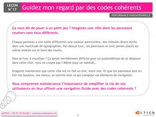 LEÇON
     N°17        Guidez mon regard par des codes cohérents
                                                                                  PERFORMANCE NAVIGATIONNELLE



        Ça vous dit de jouer à un petit jeu ? Imaginez une ville dont les panneaux
        routiers sont tous différents.

        Chaque panneau a une taille différente, une couleur particulière, des intitulés divers écrits
        dans une multitude de typographies. Par-dessus tout, ces panneaux ne sont jamais placés au
        même endroit sur le bord des routes.

        Vous arrivez à visualiser ? Ça serait terriblement difficile pour un automobiliste de se déplacer
        dans cette ville, vous ne croyez pas ? Même pour un habitué…

        Imaginez maintenant que cette ville est en fait un site, votre site. Et que les panneaux sont en
        fait vos boutons, vos menus, en somme tout ce qui compose vos éléments de navigation.

        Vous comprenez maintenance l’importance de simplifier la vie de vos
        utilisateurs en leur offrant une navigation fluide avec des codes cohérents ?




ALTICS | 04 72 76 94 00 | commercial@altics.fr
                                                        71
 