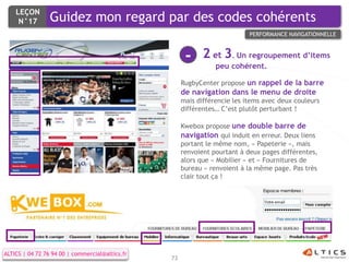 LEÇON
     N°17        Guidez mon regard par des codes cohérents
                                                                            PERFORMANCE NAVIGATIONNELLE



                                                       -     2 et 3. Un regroupement d’items
                                                                 peu cohérent.

                                                      RugbyCenter propose un rappel de la barre
                                                      de navigation dans le menu de droite
                                                      mais différencie les items avec deux couleurs
                                                      différentes… C’est plutôt perturbant !

                                                      Kwebox propose une double barre de
                                                      navigation qui induit en erreur. Deux liens
                                                      portant le même nom, « Papeterie », mais
                                                      renvoient pourtant à deux pages différentes,
                                                      alors que « Mobilier » et « Fournitures de
                                                      bureau » renvoient à la même page. Pas très
                                                      clair tout ça !




ALTICS | 04 72 76 94 00 | commercial@altics.fr
                                                 73
 