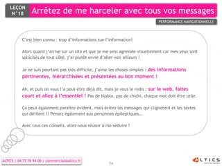 LEÇON
     N°18        Arrêtez de me harceler avec tous vos messages
                                                                                 PERFORMANCE NAVIGATIONNELLE



           C’est bien connu : trop d’informations tue l’information!

           Alors quand j’arrive sur un site et que je me sens agressée visuellement car mes yeux sont
           sollicités de tout côté, j’ai plutôt envie d’aller voir ailleurs !

           Je ne suis pourtant pas très difficile, j’aime les choses simples : des informations
           pertinentes, hiérarchisées et présentées au bon moment !

           Ah, et puis on vous l’a peut-être déjà dit, mais je vous le redis : sur le web, faites
           court et allez à l’essentiel ! Pas de blabla, pas de chichi, chaque mot doit être utile.

           Ça peut également paraître évident, mais évitez les messages qui clignotent et les textes
           qui défilent !! Pensez également aux personnes épileptiques…

           Avec tous ces conseils, allez-vous réussir à me séduire ?




ALTICS | 04 72 76 94 00 | commercial@altics.fr
                                                         74
 