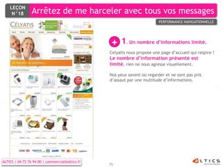 LEÇON
     N°18        Arrêtez de me harceler avec tous vos messages
                                                                          PERFORMANCE NAVIGATIONNELLE




                                                  +   1. Un nombre d’informations limité.
                                                 Celyatis nous propose une page d’accueil qui respire !
                                                 Le nombre d’information présenté est
                                                 limité, rien ne nous agresse visuellement.

                                                 Nos yeux savent où regarder et ne sont pas pris
                                                 d’assaut par une multitude d’informations.




ALTICS | 04 72 76 94 00 | commercial@altics.fr
                                                 75
 