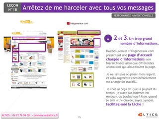 LEÇON
     N°18        Arrêtez de me harceler avec tous vos messages
                                                           PERFORMANCE NAVIGATIONNELLE




                                                      -    2 et 3. Un trop grand
                                                               nombre d’informations.

                                                      Kwebox.com et fraisgeneraux.com
                                                      présentent une page d’accueil
                                                      chargée d’informations non
                                                      hiérarchisées ainsi que différentes
                                                      animations qui alourdissent la page.

                                                      Je ne sais pas où poser mon regard,
                                                      et cela augmente considérablement
                                                      ma charge de travail…

                                                      Je vous ai déjà dit que la plupart du
                                                      temps je surfe sur internet en
                                                      rentrant du boulot non ? Alors quand
                                                      je suis ultra crevée, soyez sympas,
                                                      facilitez-moi la tâche !


ALTICS | 04 72 76 94 00 | commercial@altics.fr
                                                 76
 