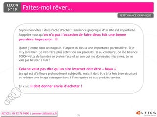 LEÇON
     N°19        Faites-moi rêver…
                                                                                          PERFORMANCE GRAPHIQUE




              Soyons honnêtes : dans l’acte d’achat l’ambiance graphique d’un site est importante.
              Rappelez-vous qu’on n’a pas l’occasion de faire deux fois une bonne
              première impression. 

              Quand j’entre dans un magasin, l’aspect du lieu a une importance particulière. Si je
              m’y sens bien, je vais faire plus attention aux produits. Si au contraire, on me balance
              10000 watts de lumière en pleine face et un son qui me donne des migraines, je ne
              vais pas hésiter à fuir !

              Cela ne veut pas dire qu’un site internet doit être « beau »
              (ce qui est d’ailleurs profondément subjectif), mais il doit être à la fois bien structuré
              et refléter une image correspondant à l’entreprise et aux produits vendus.

              En clair, il doit donner envie d’acheter !




ALTICS | 04 72 76 94 00 | commercial@altics.fr
                                                          79
 
