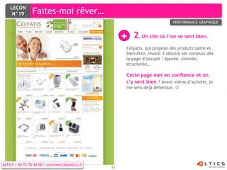 LEÇON
     N°19        Faites-moi rêver…
                                                                              PERFORMANCE GRAPHIQUE



                                                      +   2. Un site où l’on se sent bien.
                                                      Célyatis, qui propose des produits santé et
                                                      bien-être, réussit à séduire ses visiteurs dès
                                                      la page d’accueil : épurée, colorée,
                                                      structurée…

                                                      Cette page met en confiance et on
                                                      s’y sent bien ! Avant même d’acheter, je
                                                      me sens déjà détendue. 




ALTICS | 04 72 76 94 00 | commercial@altics.fr
                                                 81
 