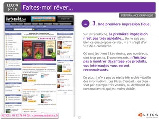 LEÇON
     N°19        Faites-moi rêver…
                                                                                  PERFORMANCE GRAPHIQUE


                                                      -     3. Une première impression floue.
                                                      Sur LivreEnPoche, la première impression
                                                      n’est pas très agréable… On ne sait pas
                                                      bien ce que propose ce site, ni s’il s’agit d’un
                                                      site de e-commerce.

                                                      Où sont les livres ? Les visuels, peu nombreux,
                                                      sont trop petits. E-commerçants, n’hésitez
                                                      pas à montrer davantage vos produits,
                                                      vos internautes vous seront
                                                      reconnaissants.

                                                      De plus, il n’y a pas de réelle hiérarchie visuelle
                                                      des informations. Les titres d’encart – en bleu -
                                                      sont par exemple très visibles, au détriment du
                                                      contenu central qui est moins visible.




ALTICS | 04 72 76 94 00 | commercial@altics.fr
                                                 82
 