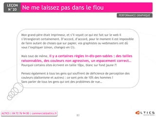 LEÇON
     N°20        Ne me laissez pas dans le flou
                                                                                           PERFORMANCE GRAPHIQUE




                Mon grand-père était imprimeur, et s’il voyait ce qui est fait sur le web il
                s’étranglerait certainement. D’accord, d’accord, pour le moment il est impossible
                de faire autant de choses que sur papier, vos graphistes ou webmasters ont dû
                vous l’expliquer (sinon, changez-en ).

                Mais tout de même, il y a certaines règles in-dis-pen-sables : des tailles
                raisonnables, des couleurs non agressives, un espacement correct…
                Pourquoi certains sites écrivent en taille 10px, blanc sur fond jaune ?!

                Pensez également à tous les gens qui souffrent de déficience de perception des
                couleurs (daltonisme et autres) : ce sont près de 10% des hommes !
                Sans parler de tous les gens qui ont des problèmes de vue…




ALTICS | 04 72 76 94 00 | commercial@altics.fr
                                                         83
 