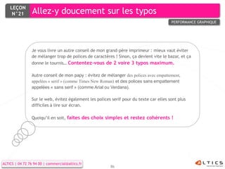LEÇON
     N°21        Allez-y doucement sur les typos
                                                                                        PERFORMANCE GRAPHIQUE




                Je vous livre un autre conseil de mon grand-père imprimeur : mieux vaut éviter
                de mélanger trop de polices de caractères ! Sinon, ça devient vite le bazar, et ça
                donne le tournis… Contentez-vous de 2 voire 3 typos maximum.

                Autre conseil de mon papy : évitez de mélanger des polices avec empattement,
                appelées « serif » (comme Times New Roman) et des polices sans empattement
                appelées « sans serif » (comme Arial ou Verdana).

                Sur le web, évitez également les polices serif pour du texte car elles sont plus
                difficiles à lire sur écran.

                Quoiqu’il en soit, faites des choix simples et restez cohérents !




ALTICS | 04 72 76 94 00 | commercial@altics.fr
                                                        86
 