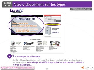LEÇON
     N°21        Allez-y doucement sur les typos
                                                                                        PERFORMANCE GRAPHIQUE




          -    1. Ça manque de cohérence…
                Sur Eurodyl, quelques textes sont en serif (entourés en violet) alors que tout le reste
                est en sans-serif. Ce mélange de différentes polices n’est pas très cohérent
                ni très esthétique…
ALTICS | 04 72 76 94 00 | commercial@altics.fr
                                                        87
 