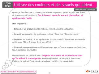LEÇON
     N°22        Utilisez des couleurs et des visuels qui aident
                                                                                            PERFORMANCE GRAPHIQUE
              Quand je vais dans une boutique pour acheter un produit, je fais appel à mes 5 sens
              (6 si on compte l’intuition !). Sur internet, seule la vue est disponible, et
              quelque fois l’ouïe.

              Mais impossible :

              - de toucher un produit : cette matière, elle est agréable au toucher ?

              - de sentir un produit : il a quel odeur ce livre ? Et ce cuir ? Et cette crème ?

              - de goûter un produit : il est agréable en bouche ce vin ? Elle est bien assaisonnée
              cette sauce ? Et ce fromage il est bien affiné ?

              - d’entendre un produit (excepté les quelques sons qu’on me propose parfois) : toc-
              toc, il est solide ce meuble ?

              Une seule solution s’offre à vous : soignez les visuels et les couleurs pour
              qu’ils aident à la navigation. Essayez également de remplacer le toucher,
              l’odorat, le goût et l’ouïe par des visuels de qualité et de grande taille.




ALTICS | 04 72 76 94 00 | commercial@altics.fr
                                                         88
 