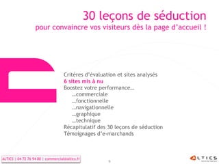 30 leçons de séduction
                   pour convaincre vos visiteurs dès la page d’accueil !




                                    Critères d’évaluation et sites analysés
                                    6 sites mis à nu
                                    Boostez votre performance…
                                        …commerciale
                                        …fonctionnelle
                                        …navigationnelle
                                        …graphique
                                        …technique
                                    Récapitulatif des 30 leçons de séduction
                                    Témoignages d’e-marchands



ALTICS | 04 72 76 94 00 | commercial@altics.fr
                                                      9
 
