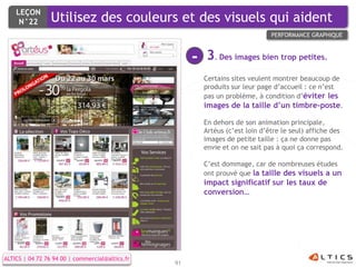 LEÇON
     N°22        Utilisez des couleurs et des visuels qui aident
                                                                                PERFORMANCE GRAPHIQUE



                                                      -   3. Des images bien trop petites.
                                                          Certains sites veulent montrer beaucoup de
                                                          produits sur leur page d’accueil : ce n’est
                                                          pas un problème, à condition d’éviter les
                                                          images de la taille d’un timbre-poste.

                                                          En dehors de son animation principale,
                                                          Artéus (c’est loin d’être le seul) affiche des
                                                          images de petite taille : ça ne donne pas
                                                          envie et on ne sait pas à quoi ça correspond.

                                                          C’est dommage, car de nombreuses études
                                                          ont prouvé que la taille des visuels a un
                                                          impact significatif sur les taux de
                                                          conversion…




ALTICS | 04 72 76 94 00 | commercial@altics.fr
                                                 91
 