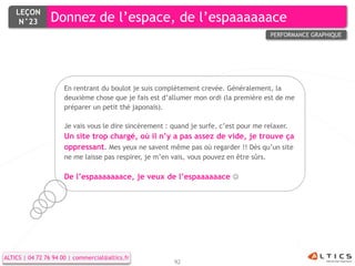 LEÇON
     N°23        Donnez de l’espace, de l’espaaaaaace
                                                                                           PERFORMANCE GRAPHIQUE




                      En rentrant du boulot je suis complètement crevée. Généralement, la
                      deuxième chose que je fais est d’allumer mon ordi (la première est de me
                      préparer un petit thé japonais).

                      Je vais vous le dire sincèrement : quand je surfe, c’est pour me relaxer.
                      Un site trop chargé, où il n’y a pas assez de vide, je trouve ça
                      oppressant. Mes yeux ne savent même pas où regarder !! Dès qu’un site
                      ne me laisse pas respirer, je m’en vais, vous pouvez en être sûrs.

                      De l’espaaaaaaace, je veux de l’espaaaaaace 




ALTICS | 04 72 76 94 00 | commercial@altics.fr
                                                          92
 
