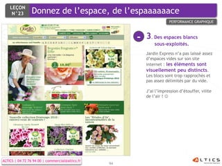 LEÇON
     N°23        Donnez de l’espace, de l’espaaaaaace
                                                                      PERFORMANCE GRAPHIQUE



                                                      -   3. Des espaces blancs
                                                              sous-exploités.
                                                          Jardin Express n’a pas laissé assez
                                                          d’espaces vides sur son site
                                                          internet : les éléments sont
                                                          visuellement peu distincts.
                                                          Les blocs sont trop rapprochés et
                                                          pas assez délimités par du vide.

                                                          J’ai l’impression d’étouffer, viiite
                                                          de l’air ! 




ALTICS | 04 72 76 94 00 | commercial@altics.fr
                                                 94
 
