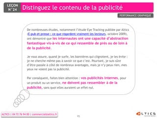 LEÇON
     N°24        Distinguez le contenu de la publicité
                                                                                         PERFORMANCE GRAPHIQUE




                    De nombreuses études, notamment l’étude Eye Tracking publiée par Altics
                    (E-pub et presse : ce que regardent vraiment les lecteurs, octobre 2009),
                    ont démontré que les internautes ont une capacité d’abstraction
                    fantastique vis-à-vis de ce qui ressemble de près ou de loin à
                    de la publicité.

                    Je vous assure, quand je surfe, les bannières qui clignotent, je les évite :
                    je ne cherche même pas à savoir ce que c’est. Pourtant, je suis sûre
                    d’être passée à côté de nombreux avantages, mais je n’y peux rien, mes
                    yeux ne voient pas la publicité.

                    Par conséquent, faites bien attention : vos publicités internes, pour
                    un produit ou un service, ne doivent pas ressembler à de la
                    publicité, sans quoi elles auraient un effet nul.




ALTICS | 04 72 76 94 00 | commercial@altics.fr
                                                         95
 