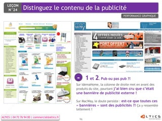 LEÇON
     N°24        Distinguez le contenu de la publicité
                                                                                PERFORMANCE GRAPHIQUE




                                                 -      1 et 2. Pub ou pas pub ?!
                                                 Sur IdemaHome, la colonne de droite met en avant des
                                                 produits du site, pourtant j’ai bien cru que c’était
                                                 une bannière de publicité externe !

                                                 Sur MacWay, le doute persiste : est-ce que toutes ces
                                                 « bannières » sont des publicités ?! Ça y ressemble
                                                 tellement !

ALTICS | 04 72 76 94 00 | commercial@altics.fr
                                                   96
 