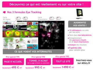 Découvrez ce qui est réellement vu sur votre site !

     Nos 3 formules Eye Tracking
Carte                                     Carte
de chaleur                                d’occultation

                                                                                    AUGMENTEZ
                                                                                    VOS VENTES !

                                                                              ● 12 utilisateurs recrutés
                                                                                par nos soins
                                                                              ● Tests dans nos laboratoires
                                                                              ● Enregistrement
                                                                                des parcours visuels
                                                                                et de leurs impressions
                                                                              ● Analyse des résultats
                                                                              ● 5 points-clés
                                                                                pour vendre plus
               CE QUE VOIENT VOS INTERNAUTES

   Prix spécial TPE              Prix spécial TPE               Prix spécial TPE

                              TUNNEL D’ACHAT                                            Inscrivez-vous
 PAGE D’ACCUEIL                                                 TOUT LE SITE
                            de la page produit au paiement                                sur Altics.fr
Seulement    495 €    HT   Seulement   995 €     HT          Seulement   1490 € HT
 