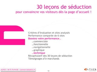 30 leçons de séduction
                   pour convaincre vos visiteurs dès la page d’accueil !




                                    Critères d’évaluation et sites analysés
                                    Performance comparée de 6 sites
                                    Boostez votre performance…
                                        …commerciale
                                        …fonctionnelle
                                        …navigationnelle
                                        …graphique
                                        …technique
                                    Récapitulatif des 30 leçons de séduction
                                    Témoignages d’e-marchands



ALTICS | 04 72 76 94 00 | commercial@altics.fr
                                                     98
 