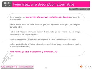 LEÇON
     N°25        Fournissez une description alternative
                                                                                       PERFORMANCE TECHNIQUE




            Il est important de fournir des alternatives textuelles aux images de votre site
            internet car :

            - elles permettent à vos visiteurs handicapés, non voyants ou mal voyants, de naviguer
            sur votre site ;

            - elles sont utiles aux robots des moteurs de recherche qui ne « voient » pas vos images
            mais savent « lire » sans problème ;

            - certaines personnes désactivent les images ou utilisent des navigateurs textuels ;

            - elles rendent le site utilisable même si une ou plusieurs images ne se chargent pas (ce
            qui arrive assez souvent).

            Vous voyez, ça vaut le coup de s’y intéresser… 




ALTICS | 04 72 76 94 00 | commercial@altics.fr
                                                        99
 